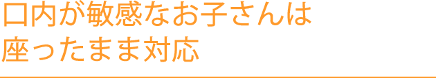 口内が敏感なお子さんは座ったまま対応